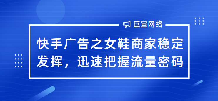 快手广告之女鞋商家稳定发挥，迅速把握流量密码